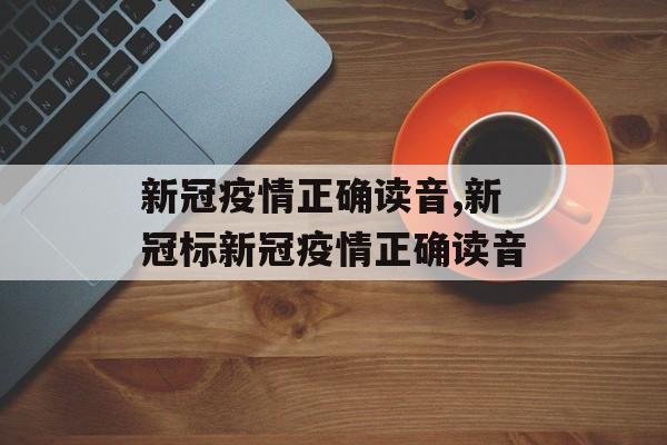 新冠疫情正确读音,新冠标新冠疫情正确读音