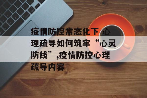 疫情防控常态化下 心理疏导如何筑牢“心灵防线”,疫情防控心理疏导内容