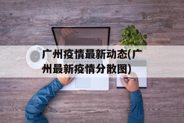 广州疫情最新动态(广州最新疫情分散图)