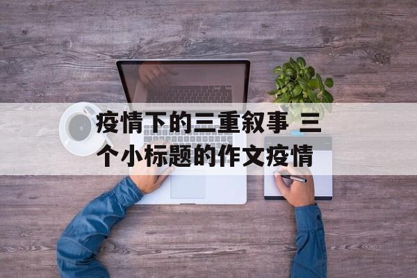 疫情下的三重叙事 三个小标题的作文疫情