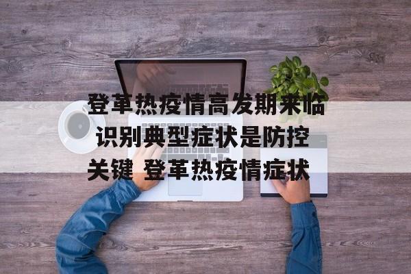 登革热疫情高发期来临 识别典型症状是防控关键 登革热疫情症状
