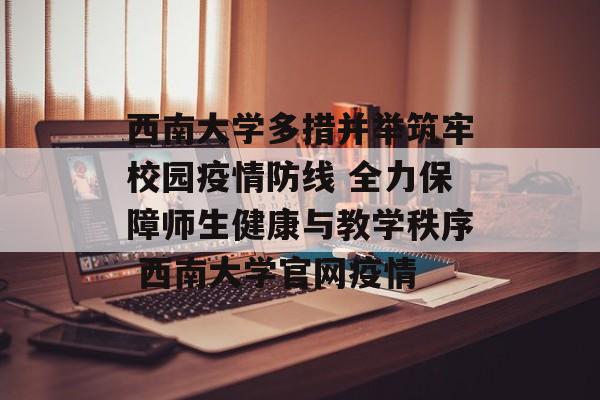 西南大学多措并举筑牢校园疫情防线 全力保障师生健康与教学秩序 西南大学官网疫情