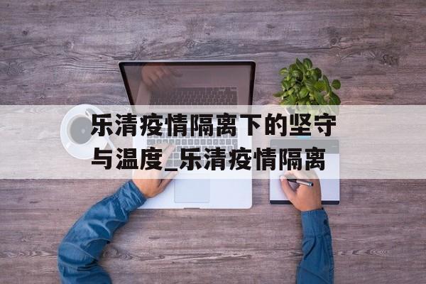 乐清疫情隔离下的坚守与温度_乐清疫情隔离 乐清疫情隔离下的坚守与温度_乐清疫情隔离