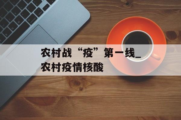 农村战“疫”第一线_农村疫情核酸