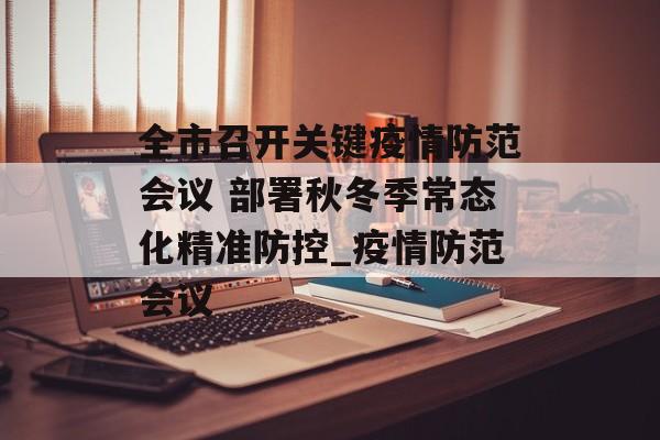 全市召开关键疫情防范会议 部署秋冬季常态化精准防控_疫情防范会议