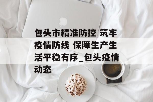 包头市精准防控 筑牢疫情防线 保障生产生活平稳有序_包头疫情动态