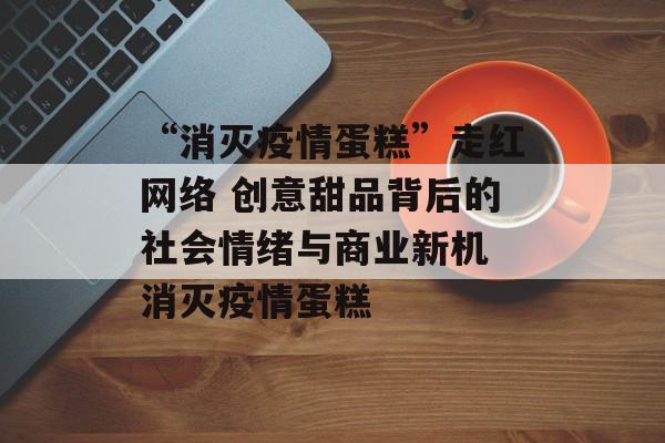 “消灭疫情蛋糕”走红网络 创意甜品背后的社会情绪与商业新机 消灭疫情蛋糕