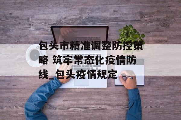 包头市精准调整防控策略 筑牢常态化疫情防线_包头疫情规定