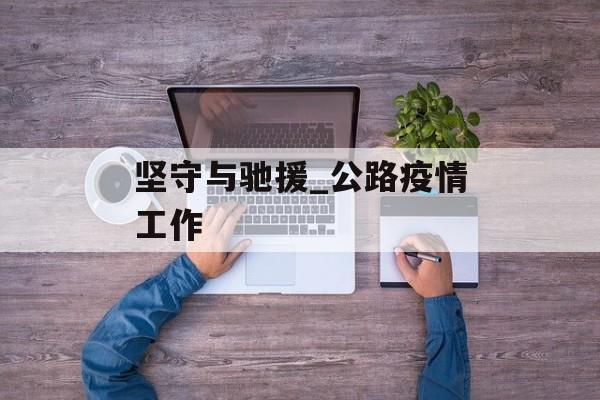 坚守与驰援_公路疫情工作 坚守与驰援_公路疫情工作