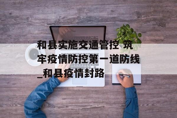 和县实施交通管控 筑牢疫情防控第一道防线_和县疫情封路 和县实施交通管控 筑牢疫情防控第一道防线_和县疫情封路