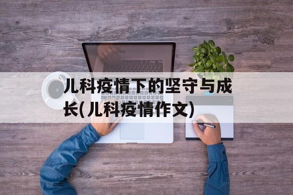 儿科疫情下的坚守与成长(儿科疫情作文)