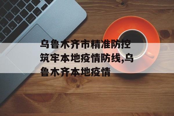 乌鲁木齐市精准防控 筑牢本地疫情防线,乌鲁木齐本地疫情