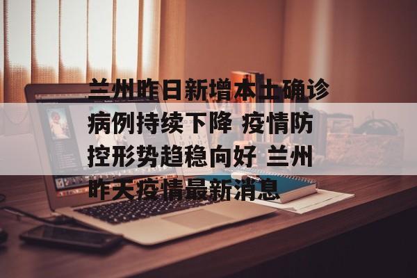 兰州昨日新增本土确诊病例持续下降 疫情防控形势趋稳向好 兰州昨天疫情最新消息