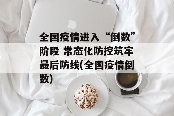 全国疫情进入“倒数”阶段 常态化防控筑牢最后防线(全国疫情倒数)