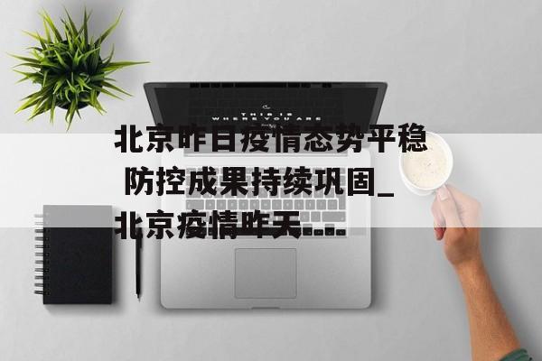 北京昨日疫情态势平稳 防控成果持续巩固_北京疫情昨天
