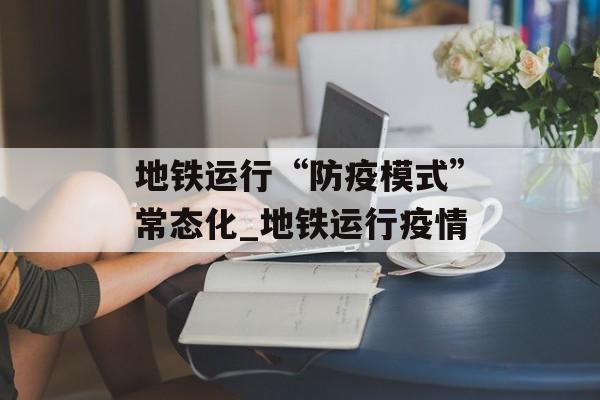 地铁运行“防疫模式”常态化_地铁运行疫情