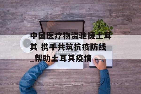 中国医疗物资驰援土耳其 携手共筑抗疫防线_帮助土耳其疫情 中国医疗物资驰援土耳其 携手共筑抗疫防线_帮助土耳其疫情