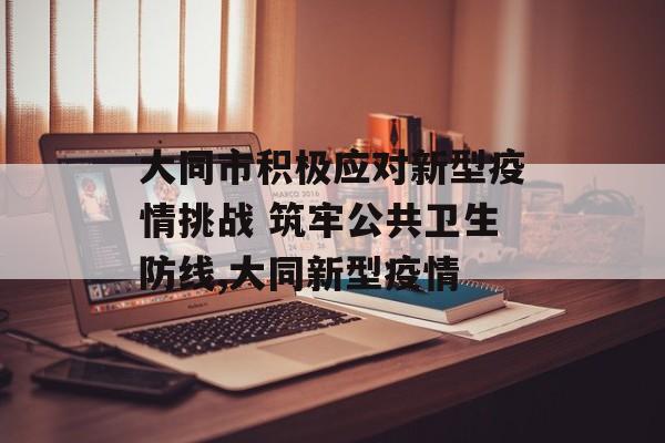 大同市积极应对新型疫情挑战 筑牢公共卫生防线,大同新型疫情