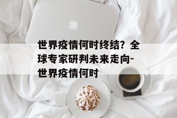 世界疫情何时终结？全球专家研判未来走向-世界疫情何时