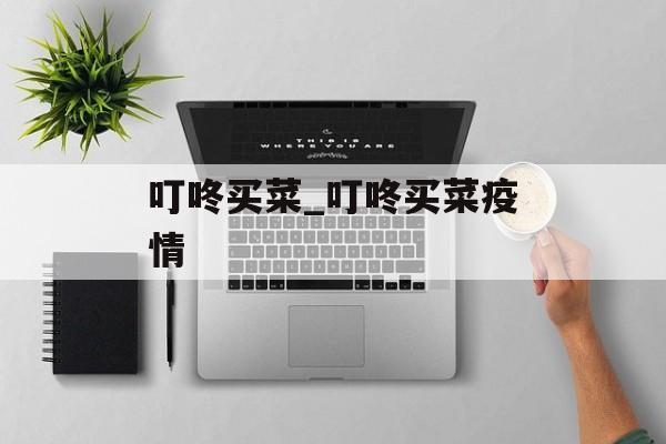 叮咚买菜_叮咚买菜疫情 叮咚买菜_叮咚买菜疫情