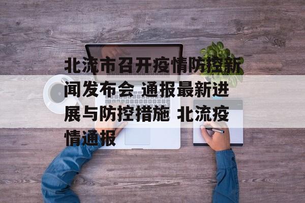 北流市召开疫情防控新闻发布会 通报最新进展与防控措施 北流疫情通报