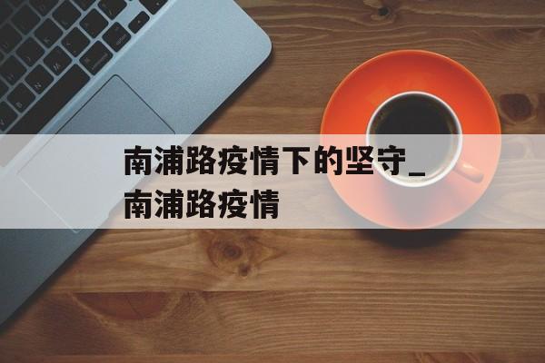 南浦路疫情下的坚守_南浦路疫情 南浦路疫情下的坚守_南浦路疫情