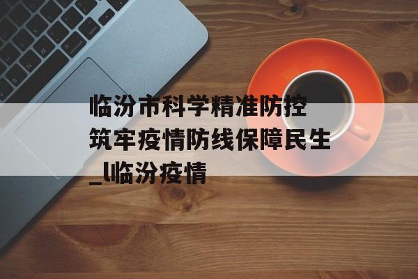临汾市科学精准防控 筑牢疫情防线保障民生_l临汾疫情 临汾市科学精准防控 筑牢疫情防线保障民生_l临汾疫情