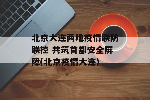 北京大连两地疫情联防联控 共筑首都安全屏障(北京疫情大连)