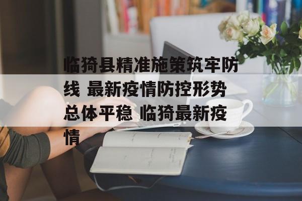 临猗县精准施策筑牢防线 最新疫情防控形势总体平稳 临猗最新疫情