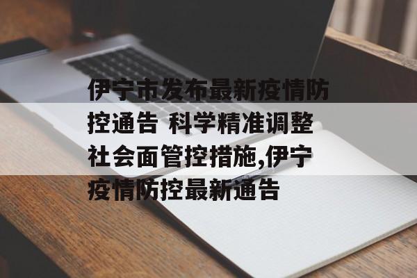 伊宁市发布最新疫情防控通告 科学精准调整社会面管控措施,伊宁疫情防控最新通告