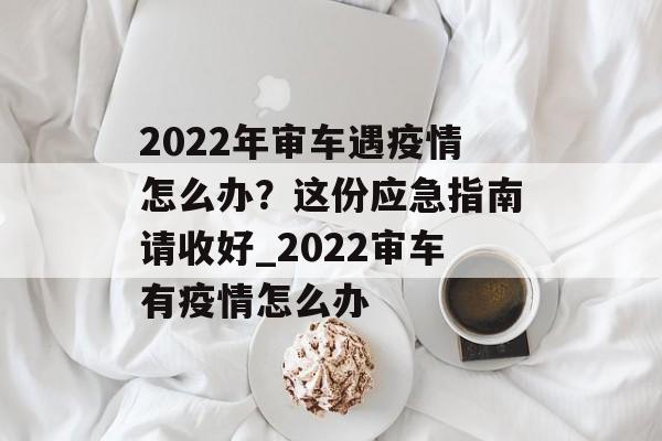 2022年审车遇疫情怎么办？这份应急指南请收好_2022审车有疫情怎么办