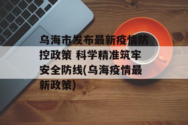 乌海市发布最新疫情防控政策 科学精准筑牢安全防线(乌海疫情最新政策)