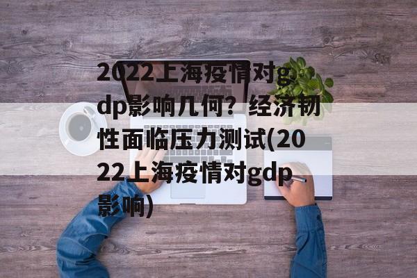 2022上海疫情对gdp影响几何？经济韧性面临压力测试(2022上海疫情对gdp影响)