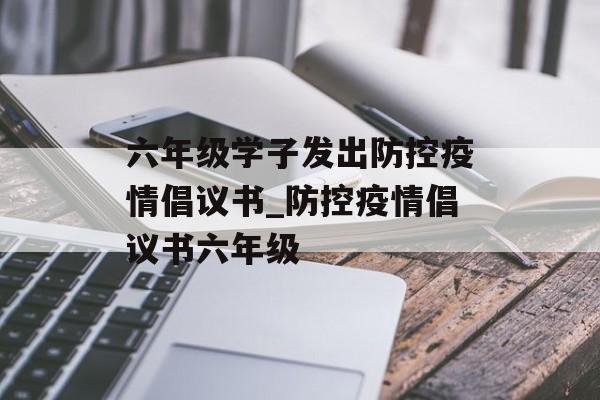 六年级学子发出防控疫情倡议书_防控疫情倡议书六年级
