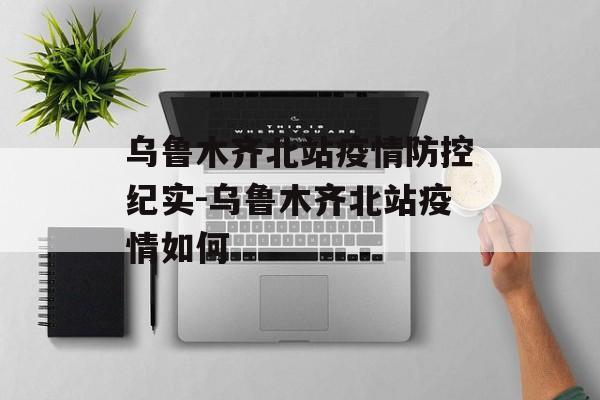 乌鲁木齐北站疫情防控纪实-乌鲁木齐北站疫情如何