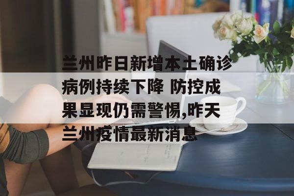 兰州昨日新增本土确诊病例持续下降 防控成果显现仍需警惕,昨天兰州疫情最新消息