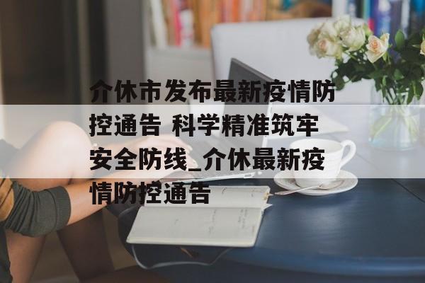 介休市发布最新疫情防控通告 科学精准筑牢安全防线_介休最新疫情防控通告