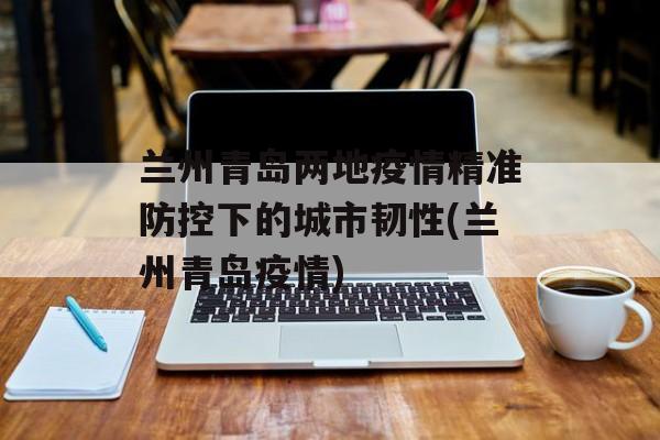 兰州青岛两地疫情精准防控下的城市韧性(兰州青岛疫情)