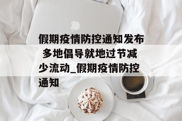 假期疫情防控通知发布 多地倡导就地过节减少流动_假期疫情防控通知