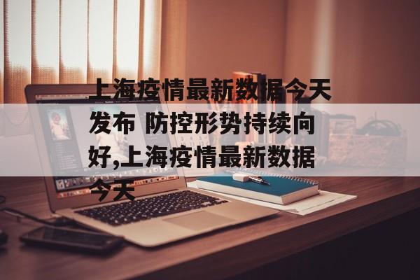 上海疫情最新数据今天发布 防控形势持续向好,上海疫情最新数据今天