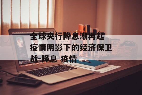 全球央行降息潮再起 疫情阴影下的经济保卫战-降息 疫情