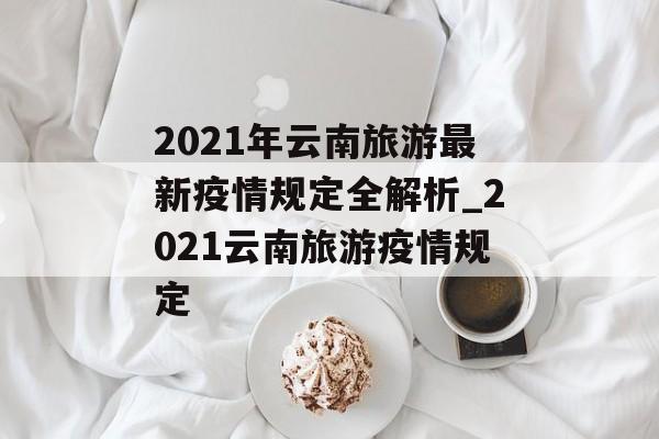 2021年云南旅游最新疫情规定全解析_2021云南旅游疫情规定