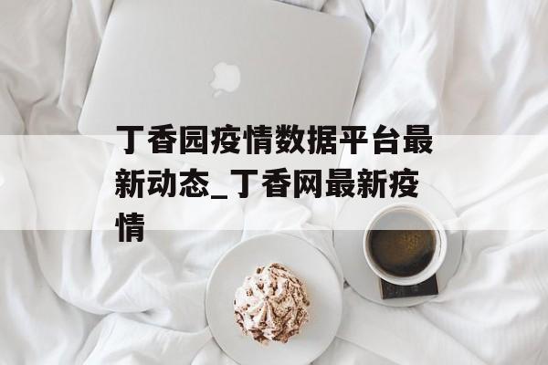 丁香园疫情数据平台最新动态_丁香网最新疫情