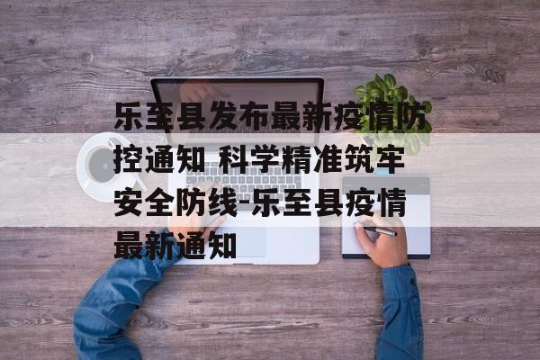 乐至县发布最新疫情防控通知 科学精准筑牢安全防线-乐至县疫情最新通知