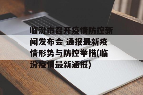 临汾市召开疫情防控新闻发布会 通报最新疫情形势与防控举措(临汾疫情最新通报)