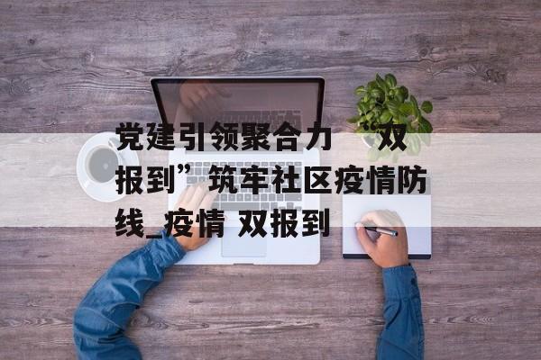 党建引领聚合力 “双报到”筑牢社区疫情防线_疫情 双报到