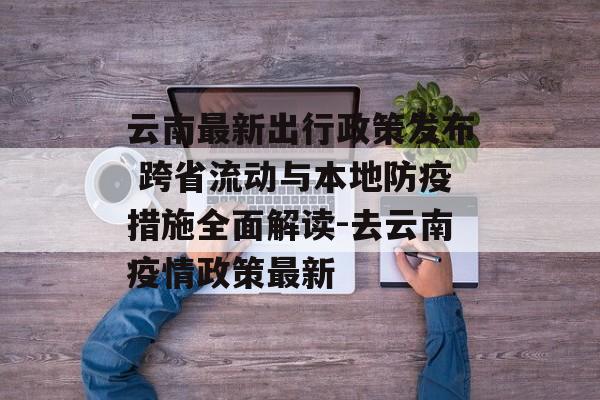 云南最新出行政策发布 跨省流动与本地防疫措施全面解读-去云南疫情政策最新