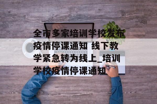 全市多家培训学校发布疫情停课通知 线下教学紧急转为线上_培训学校疫情停课通知