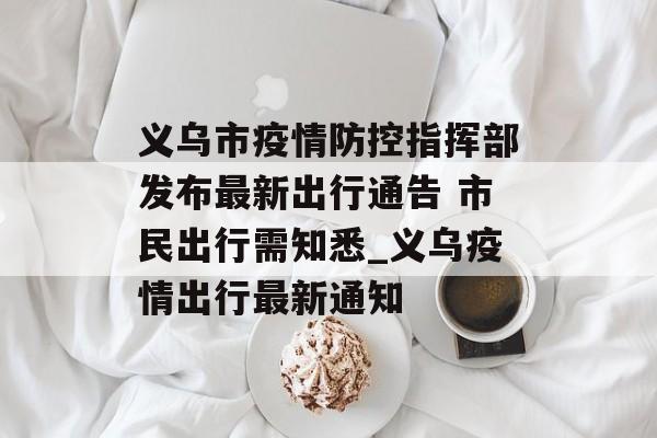 义乌市疫情防控指挥部发布最新出行通告 市民出行需知悉_义乌疫情出行最新通知