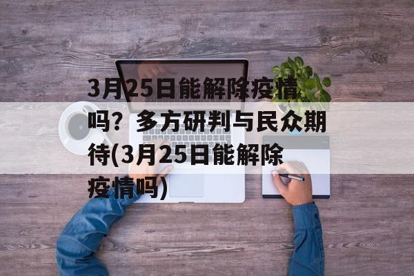 3月25日能解除疫情吗？多方研判与民众期待(3月25日能解除疫情吗)